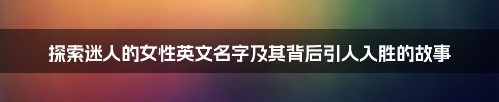 探索迷人的女性英文名字及其背后引人入胜的故事