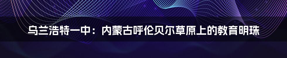 乌兰浩特一中:内蒙古呼伦贝尔草原上的教育明珠
