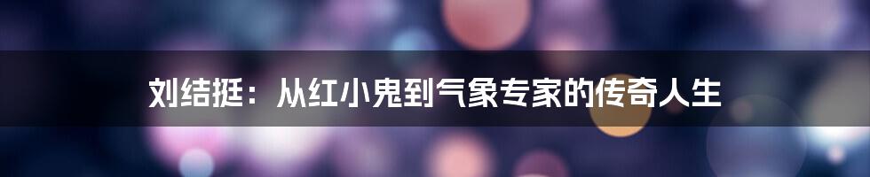 刘结挺：从红小鬼到气象专家的传奇人生