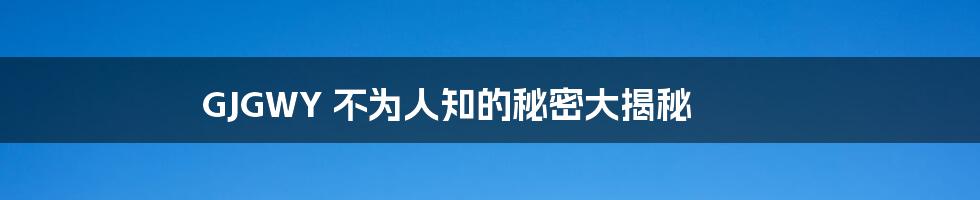 GJGWY 不为人知的秘密大揭秘
