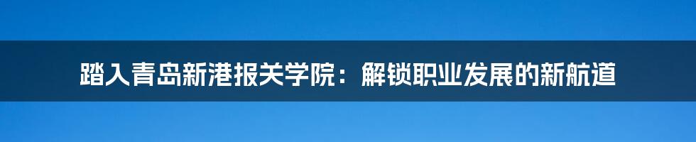 踏入青岛新港报关学院：解锁职业发展的新航道