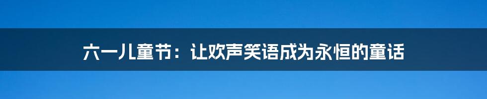 六一儿童节:让欢声笑语成为永恒的童话