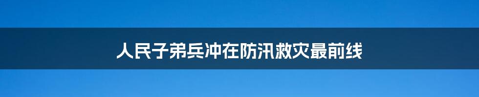 人民子弟兵冲在防汛救灾最前线