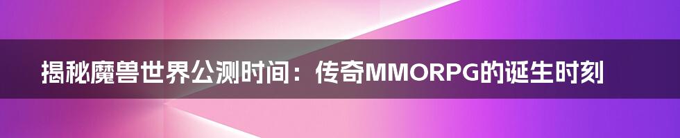 揭秘魔兽世界公测时间：传奇MMORPG的诞生时刻