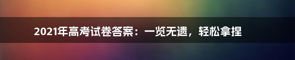 2021年高考试卷答案:一览无遗,轻松拿捏