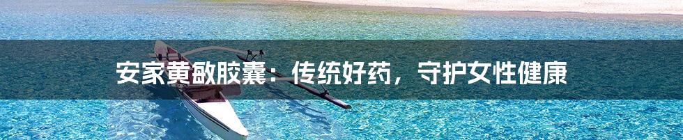 安家黄敏胶囊：传统好药，守护女性健康