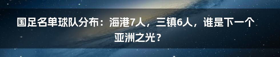 国足名单球队分布：海港7人，三镇6人，谁是下一个亚洲之光？