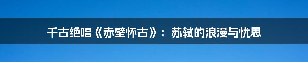 千古绝唱《赤壁怀古》:苏轼的浪漫与忧思