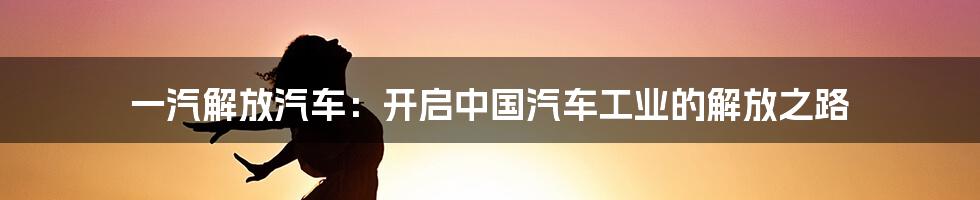 一汽解放汽车：开启中国汽车工业的解放之路