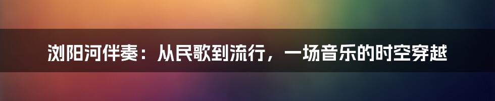 浏阳河伴奏:从民歌到流行,一场音乐的时空穿越