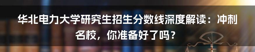 华北电力大学研究生招生分数线深度解读：冲刺名校，你准备好了吗？