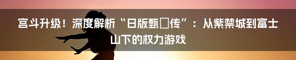 宫斗升级!深度解析“日版甄嬛传”:从紫禁城到富士山下的权力游戏
