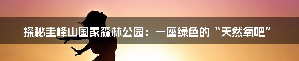 探秘圭峰山国家森林公园：一座绿色的“天然氧吧”