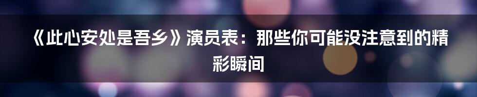 《此心安处是吾乡》演员表：那些你可能没注意到的精彩瞬间