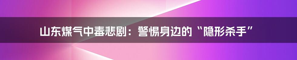 山东煤气中毒悲剧：警惕身边的“隐形杀手”