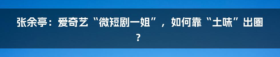 张余亭:爱奇艺“微短剧一姐”,如何靠“土味”出圈?