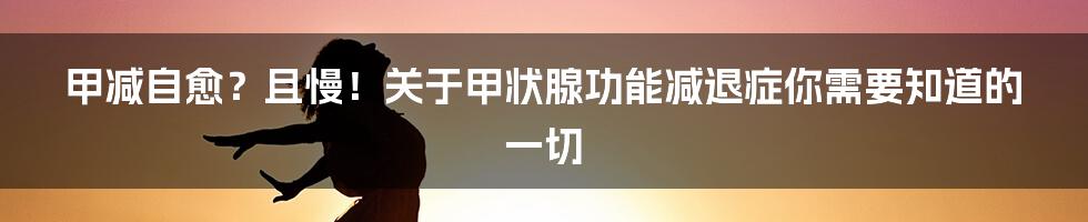 甲减自愈？且慢！关于甲状腺功能减退症你需要知道的一切