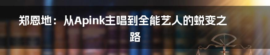 郑恩地：从Apink主唱到全能艺人的蜕变之路