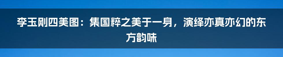 李玉刚四美图：集国粹之美于一身，演绎亦真亦幻的东方韵味