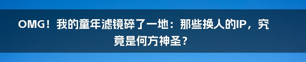 OMG!我的童年滤镜碎了一地:那些换人的IP,究竟是何方神圣?