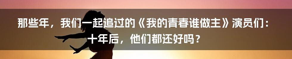 那些年，我们一起追过的《我的青春谁做主》演员们：十年后，他们都还好吗？