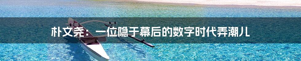 朴文尧：一位隐于幕后的数字时代弄潮儿