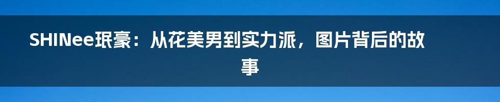 SHINee珉豪：从花美男到实力派，图片背后的故事