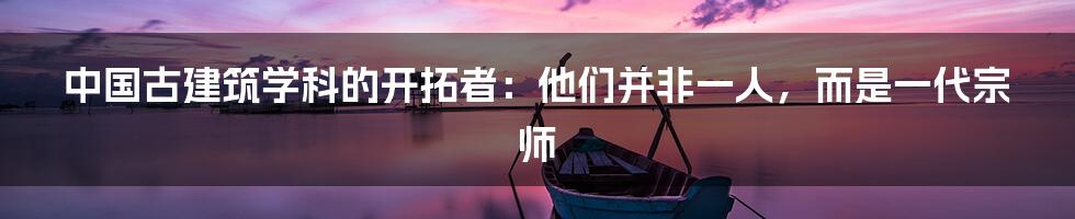 中国古建筑学科的开拓者：他们并非一人，而是一代宗师