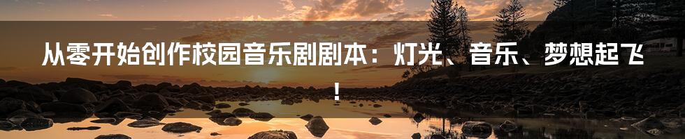 从零开始创作校园音乐剧剧本：灯光、音乐、梦想起飞！
