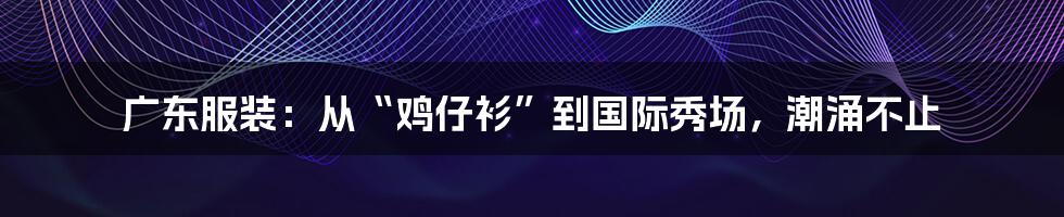 广东服装：从“鸡仔衫”到国际秀场，潮涌不止