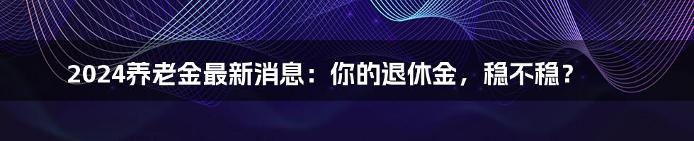 2024养老金最新消息：你的退休金，稳不稳？