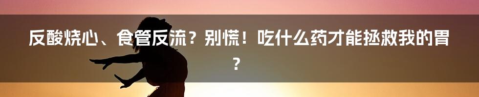 反酸烧心、食管反流?别慌!吃什么药才能拯救我的胃?