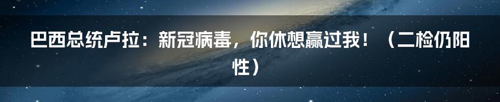 巴西总统卢拉:新冠病毒,你休想赢过我!(二检仍阳性)