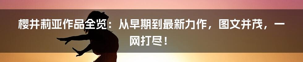 樱井莉亚作品全览:从早期到最新力作,图文并茂,一网打尽!