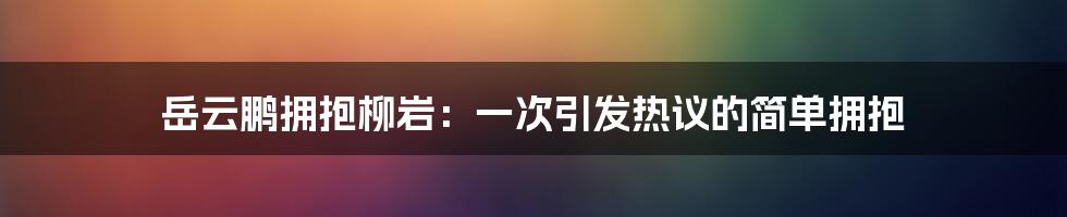 岳云鹏拥抱柳岩：一次引发热议的简单拥抱