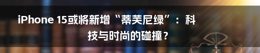 iPhone 15或将新增“蒂芙尼绿”：科技与时尚的碰撞？