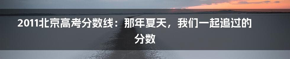 2011北京高考分数线：那年夏天，我们一起追过的分数