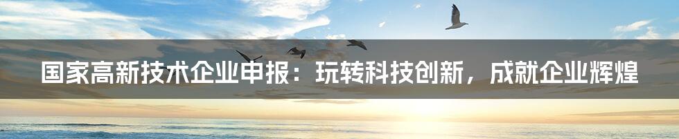 国家高新技术企业申报:玩转科技创新,成就企业辉煌