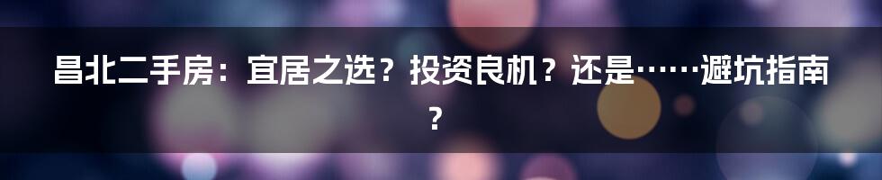 昌北二手房:宜居之选?投资良机?还是……避坑指南?