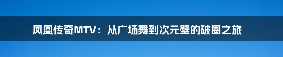 凤凰传奇MTV：从广场舞到次元壁的破圈之旅