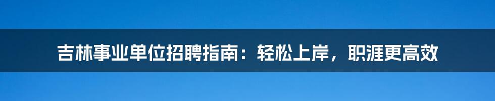 吉林事业单位招聘指南:轻松上岸,职涯更高效