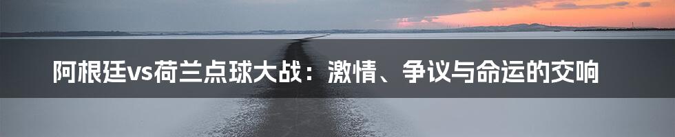 阿根廷vs荷兰点球大战：激情、争议与命运的交响