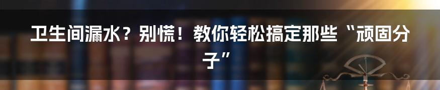 卫生间漏水？别慌！教你轻松搞定那些“顽固分子”