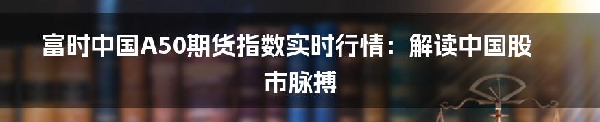 富时中国A50期货指数实时行情:解读中国股市脉搏