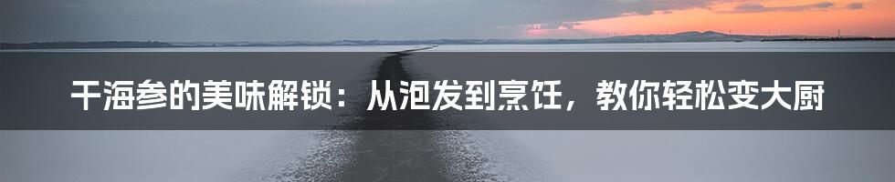 干海参的美味解锁：从泡发到烹饪，教你轻松变大厨