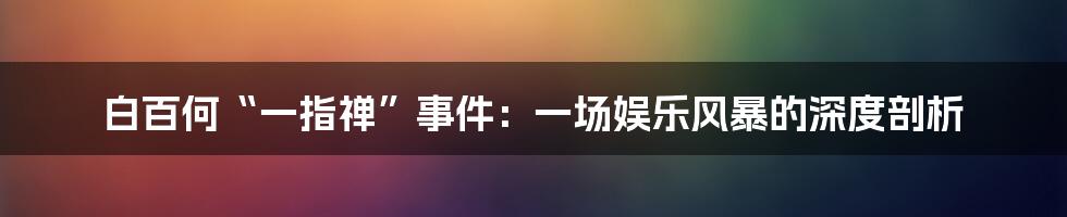 白百何“一指禅”事件:一场娱乐风暴的深度剖析