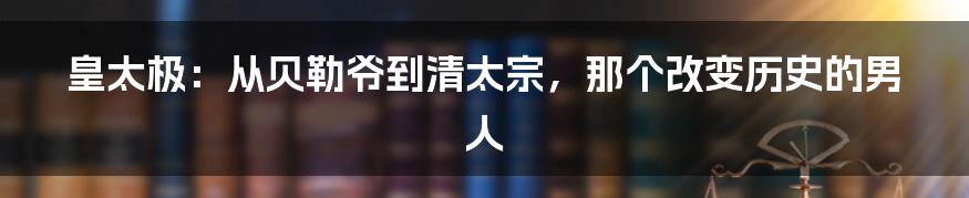 皇太极：从贝勒爷到清太宗，那个改变历史的男人