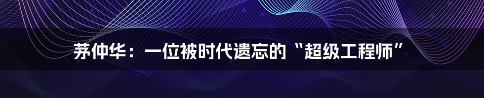 茅仲华:一位被时代遗忘的“超级工程师”