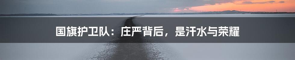 国旗护卫队：庄严背后，是汗水与荣耀