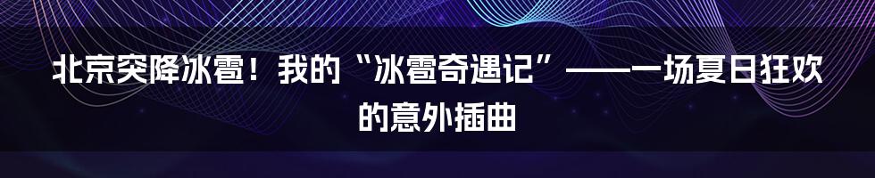 北京突降冰雹!我的“冰雹奇遇记”——一场夏日狂欢的意外插曲